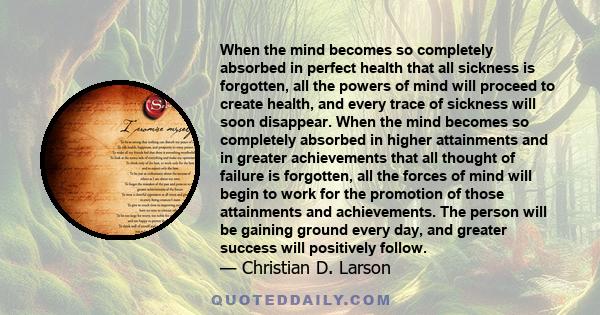 When the mind becomes so completely absorbed in perfect health that all sickness is forgotten, all the powers of mind will proceed to create health, and every trace of sickness will soon disappear. When the mind becomes 