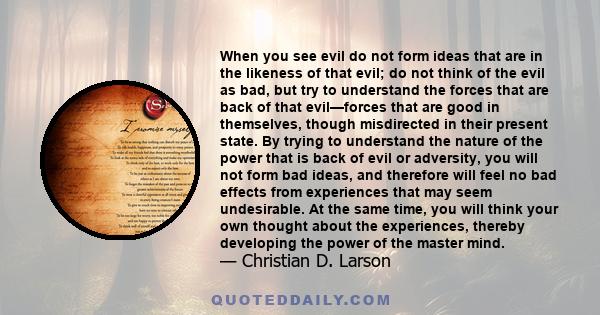 When you see evil do not form ideas that are in the likeness of that evil; do not think of the evil as bad, but try to understand the forces that are back of that evil—forces that are good in themselves, though