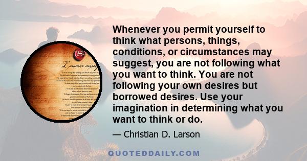 Whenever you permit yourself to think what persons, things, conditions, or circumstances may suggest, you are not following what you want to think. You are not following your own desires but borrowed desires. Use your