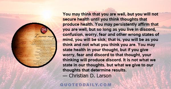 You may think that you are well, but you will not secure health until you think thoughts that produce health. You may persistently affirm that you are well, but so long as you live in discord, confusion, worry, fear and 