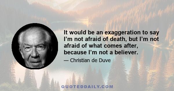 It would be an exaggeration to say I’m not afraid of death, but I’m not afraid of what comes after, because I’m not a believer.