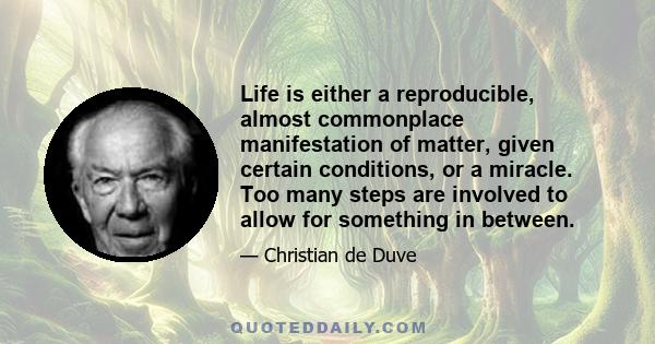 Life is either a reproducible, almost commonplace manifestation of matter, given certain conditions, or a miracle. Too many steps are involved to allow for something in between.