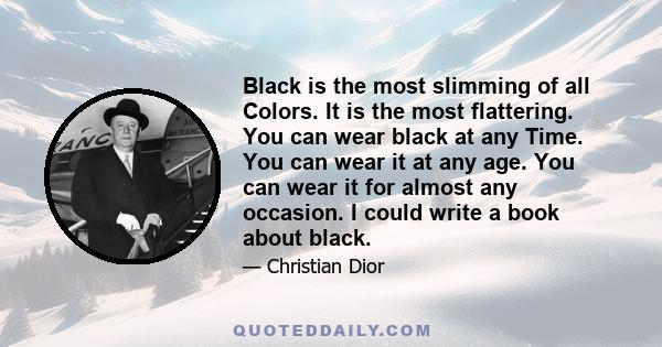 Black is the most slimming of all Colors. It is the most flattering. You can wear black at any Time. You can wear it at any age. You can wear it for almost any occasion. I could write a book about black.