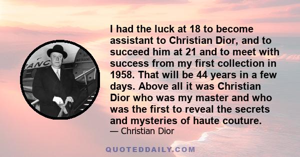 I had the luck at 18 to become assistant to Christian Dior, and to succeed him at 21 and to meet with success from my first collection in 1958. That will be 44 years in a few days. Above all it was Christian Dior who