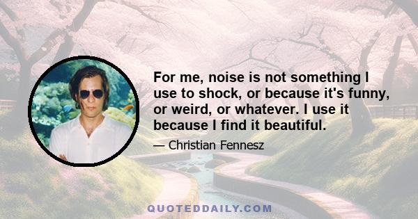 For me, noise is not something I use to shock, or because it's funny, or weird, or whatever. I use it because I find it beautiful.