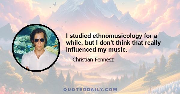 I studied ethnomusicology for a while, but I don't think that really influenced my music.