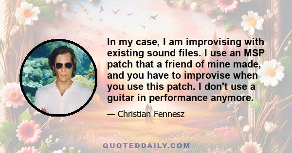 In my case, I am improvising with existing sound files. I use an MSP patch that a friend of mine made, and you have to improvise when you use this patch. I don't use a guitar in performance anymore.