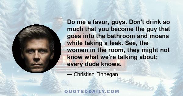 Do me a favor, guys. Don't drink so much that you become the guy that goes into the bathroom and moans while taking a leak. See, the women in the room, they might not know what we're talking about; every dude knows.