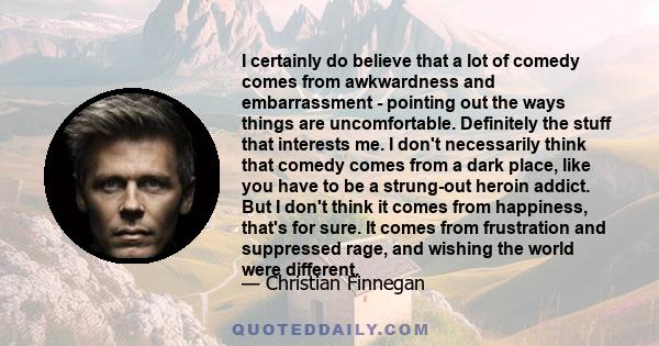 I certainly do believe that a lot of comedy comes from awkwardness and embarrassment - pointing out the ways things are uncomfortable. Definitely the stuff that interests me. I don't necessarily think that comedy comes