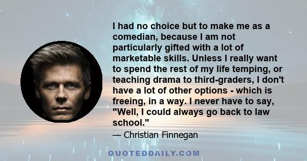 I had no choice but to make me as a comedian, because I am not particularly gifted with a lot of marketable skills. Unless I really want to spend the rest of my life temping, or teaching drama to third-graders, I don't