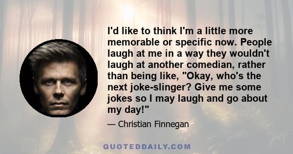 I'd like to think I'm a little more memorable or specific now. People laugh at me in a way they wouldn't laugh at another comedian, rather than being like, Okay, who's the next joke-slinger? Give me some jokes so I may