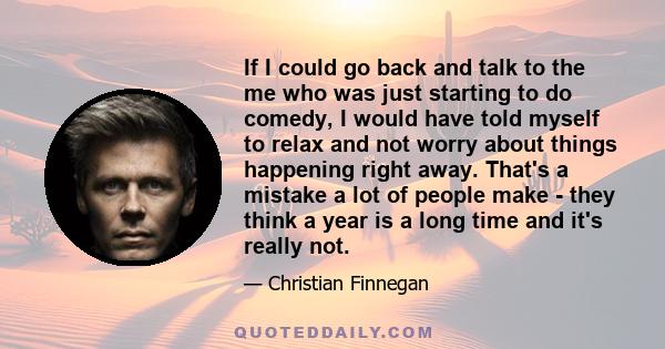 If I could go back and talk to the me who was just starting to do comedy, I would have told myself to relax and not worry about things happening right away. That's a mistake a lot of people make - they think a year is a 