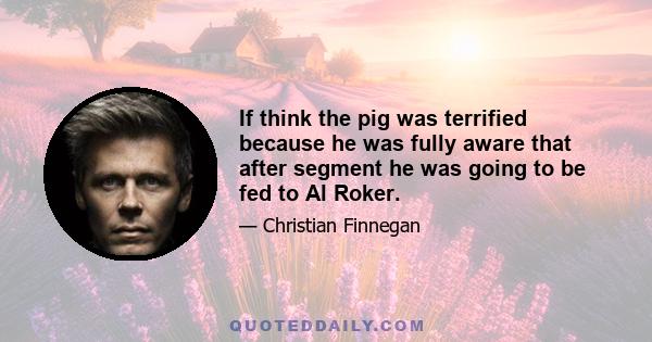 If think the pig was terrified because he was fully aware that after segment he was going to be fed to Al Roker.