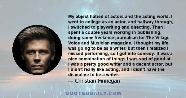 My abject hatred of actors and the acting world. I went to college as an actor, and halfway through, I switched to playwriting and directing. Then I spent a couple years working in publishing, doing some freelance