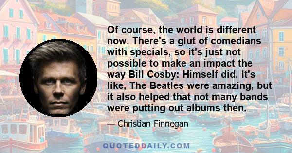 Of course, the world is different now. There's a glut of comedians with specials, so it's just not possible to make an impact the way Bill Cosby: Himself did. It's like, The Beatles were amazing, but it also helped that 