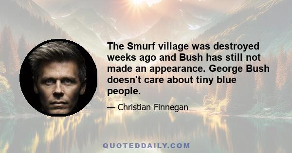 The Smurf village was destroyed weeks ago and Bush has still not made an appearance. George Bush doesn't care about tiny blue people.