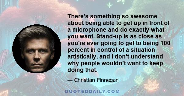 There's something so awesome about being able to get up in front of a microphone and do exactly what you want. Stand-up is as close as you're ever going to get to being 100 percent in control of a situation