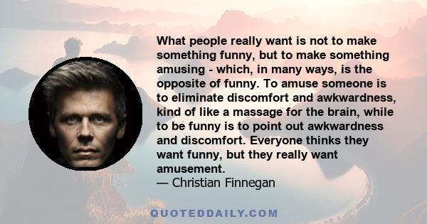 What people really want is not to make something funny, but to make something amusing - which, in many ways, is the opposite of funny. To amuse someone is to eliminate discomfort and awkwardness, kind of like a massage