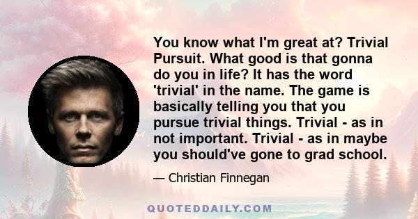 You know what I'm great at? Trivial Pursuit. What good is that gonna do you in life? It has the word 'trivial' in the name. The game is basically telling you that you pursue trivial things. Trivial - as in not