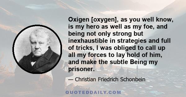 Oxigen [oxygen], as you well know, is my hero as well as my foe, and being not only strong but inexhaustible in strategies and full of tricks, I was obliged to call up all my forces to lay hold of him, and make the