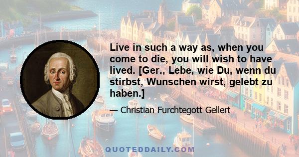 Live in such a way as, when you come to die, you will wish to have lived. [Ger., Lebe, wie Du, wenn du stirbst, Wunschen wirst, gelebt zu haben.]