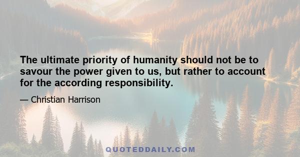 The ultimate priority of humanity should not be to savour the power given to us, but rather to account for the according responsibility.