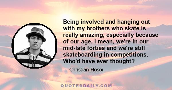 Being involved and hanging out with my brothers who skate is really amazing, especially because of our age. I mean, we're in our mid-late forties and we're still skateboarding in competitions. Who'd have ever thought?