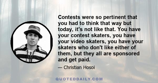 Contests were so pertinent that you had to think that way but today, it's not like that. You have your contest skaters, you have your video skaters, you have your skaters who don't like either of them, but they all are