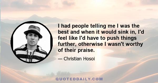 I had people telling me I was the best and when it would sink in, I'd feel like I'd have to push things further, otherwise I wasn't worthy of their praise.