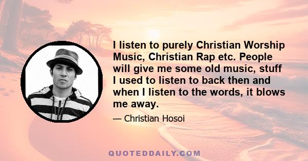 I listen to purely Christian Worship Music, Christian Rap etc. People will give me some old music, stuff I used to listen to back then and when I listen to the words, it blows me away.