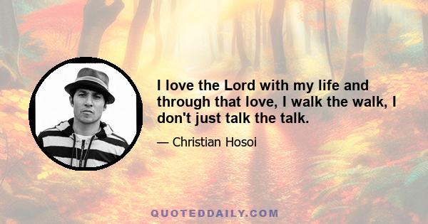 I love the Lord with my life and through that love, I walk the walk, I don't just talk the talk.