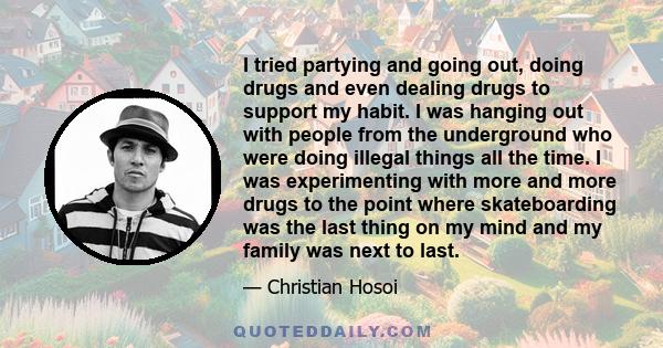 I tried partying and going out, doing drugs and even dealing drugs to support my habit. I was hanging out with people from the underground who were doing illegal things all the time. I was experimenting with more and