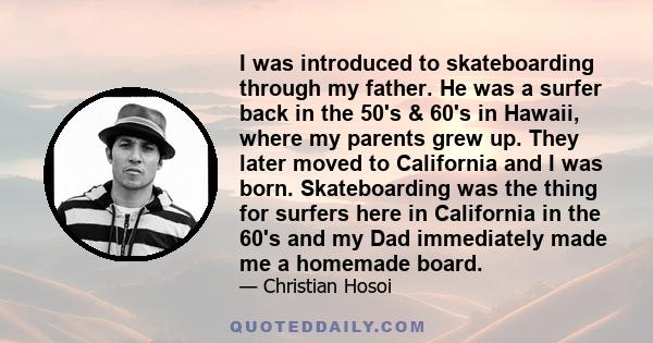 I was introduced to skateboarding through my father. He was a surfer back in the 50's & 60's in Hawaii, where my parents grew up. They later moved to California and I was born. Skateboarding was the thing for surfers