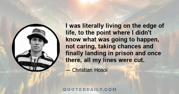 I was literally living on the edge of life, to the point where I didn't know what was going to happen, not caring, taking chances and finally landing in prison and once there, all my lines were cut.