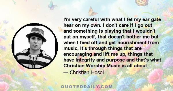 I'm very careful with what I let my ear gate hear on my own. I don't care if I go out and something is playing that I wouldn't put on myself, that doesn't bother me but when I feed off and get nourishment from music,