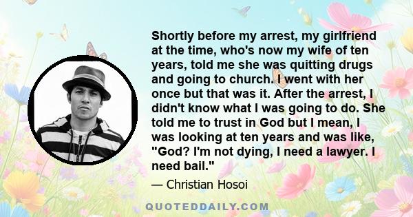 Shortly before my arrest, my girlfriend at the time, who's now my wife of ten years, told me she was quitting drugs and going to church. I went with her once but that was it. After the arrest, I didn't know what I was