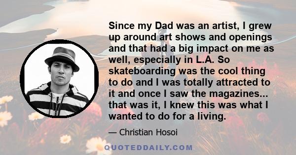 Since my Dad was an artist, I grew up around art shows and openings and that had a big impact on me as well, especially in L.A. So skateboarding was the cool thing to do and I was totally attracted to it and once I saw