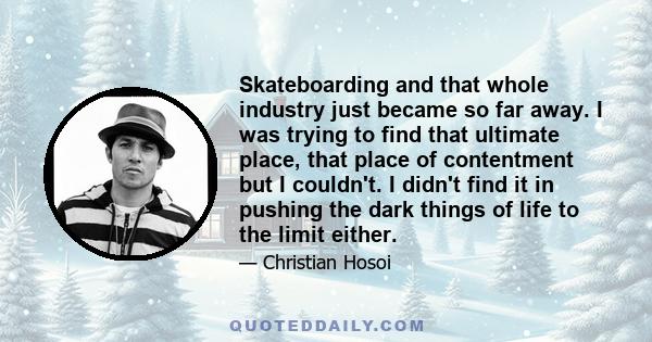 Skateboarding and that whole industry just became so far away. I was trying to find that ultimate place, that place of contentment but I couldn't. I didn't find it in pushing the dark things of life to the limit either.