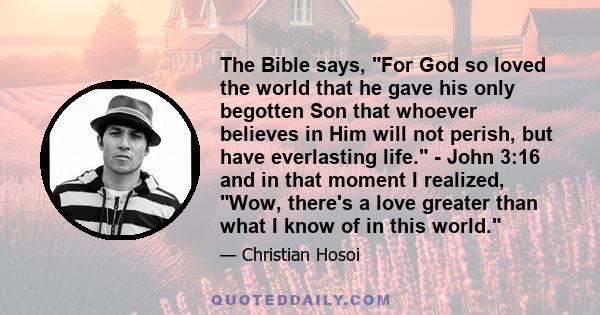 The Bible says, For God so loved the world that he gave his only begotten Son that whoever believes in Him will not perish, but have everlasting life. - John 3:16 and in that moment I realized, Wow, there's a love