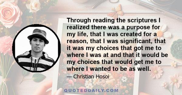 Through reading the scriptures I realized there was a purpose for my life, that I was created for a reason, that I was significant, that it was my choices that got me to where I was at and that it would be my choices