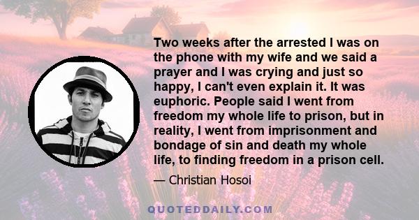 Two weeks after the arrested I was on the phone with my wife and we said a prayer and I was crying and just so happy, I can't even explain it. It was euphoric. People said I went from freedom my whole life to prison,