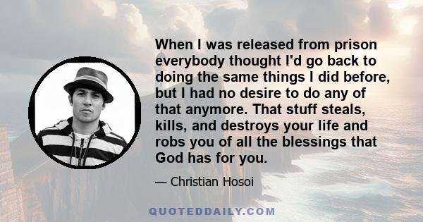 When I was released from prison everybody thought I'd go back to doing the same things I did before, but I had no desire to do any of that anymore. That stuff steals, kills, and destroys your life and robs you of all