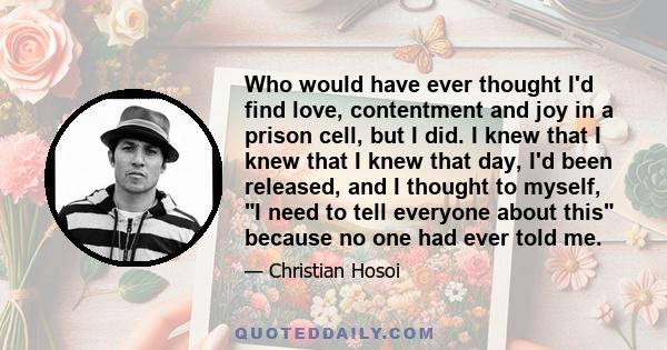 Who would have ever thought I'd find love, contentment and joy in a prison cell, but I did. I knew that I knew that I knew that day, I'd been released, and I thought to myself, I need to tell everyone about this because 