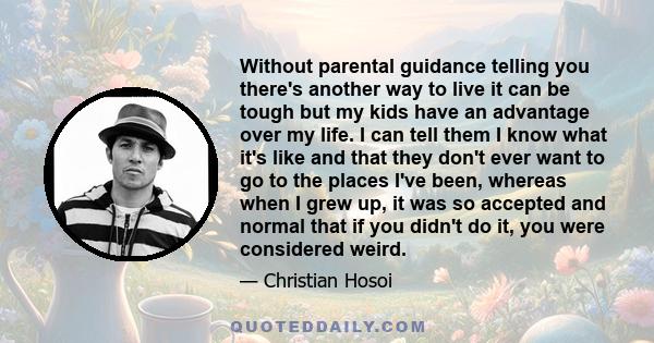 Without parental guidance telling you there's another way to live it can be tough but my kids have an advantage over my life. I can tell them I know what it's like and that they don't ever want to go to the places I've