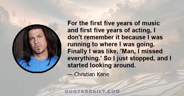 For the first five years of music and first five years of acting, I don't remember it because I was running to where I was going. Finally I was like, 'Man, I missed everything.' So I just stopped, and I started looking