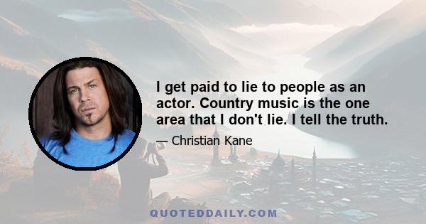 I get paid to lie to people as an actor. Country music is the one area that I don't lie. I tell the truth.