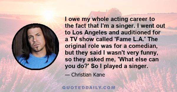 I owe my whole acting career to the fact that I'm a singer. I went out to Los Angeles and auditioned for a TV show called 'Fame L.A.' The original role was for a comedian, but they said I wasn't very funny, so they