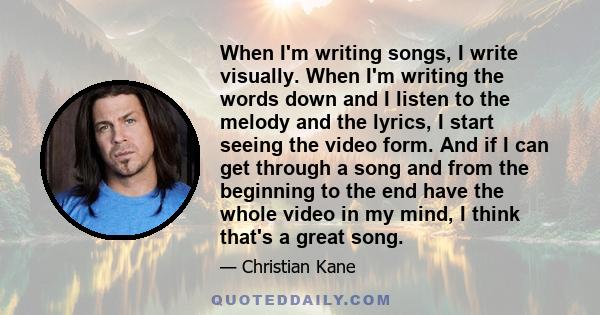 When I'm writing songs, I write visually. When I'm writing the words down and I listen to the melody and the lyrics, I start seeing the video form. And if I can get through a song and from the beginning to the end have