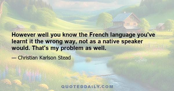 However well you know the French language you've learnt it the wrong way, not as a native speaker would. That's my problem as well.