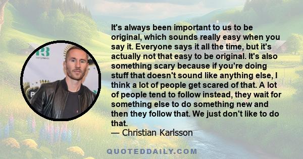 It's always been important to us to be original, which sounds really easy when you say it. Everyone says it all the time, but it's actually not that easy to be original. It's also something scary because if you're doing 